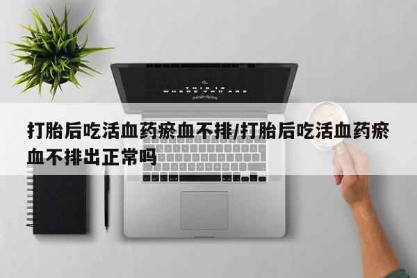 打胎药货到付款打胎后吃活血药瘀血不排/打胎后吃活血药瘀血不排出正常吗