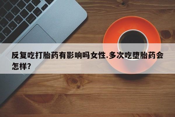 打胎药货到付款反复吃打胎药有影响吗女性.多次吃堕胎药会怎样？