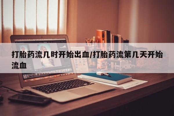 打胎药货到付款打胎药流几时开始出血/打胎药流第几天开始流血