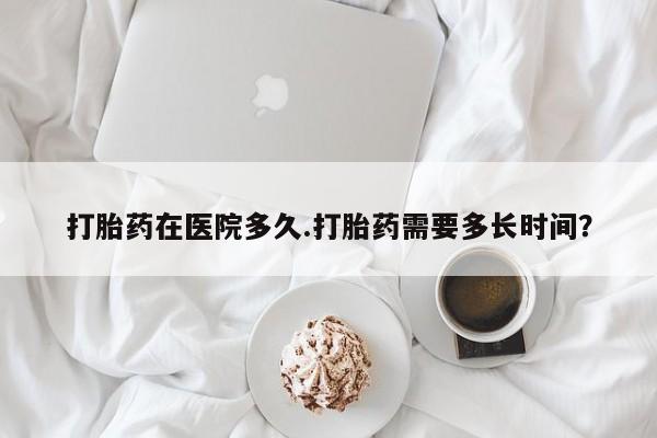 打胎药货到付款打胎药在医院多久.打胎药需要多长时间？