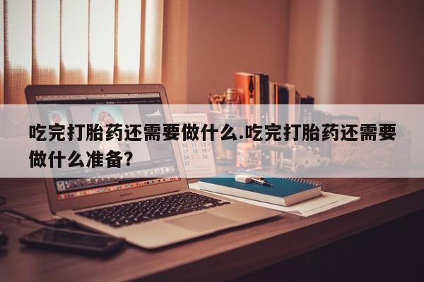 打胎药货到付款吃完打胎药还需要做什么.吃完打胎药还需要做什么准备？
