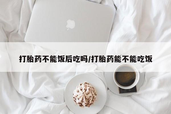 打胎药货到付款打胎药不能饭后吃吗/打胎药能不能吃饭