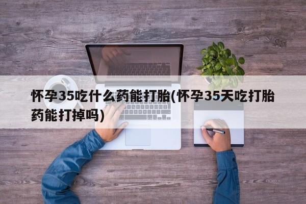 打胎药货到付款怀孕35吃什么药能打胎(怀孕35天吃打胎药能打掉吗)