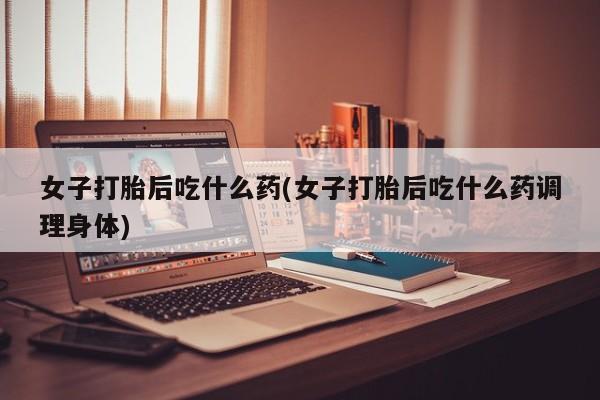打胎药货到付款女子打胎后吃什么药(女子打胎后吃什么药调理身体)