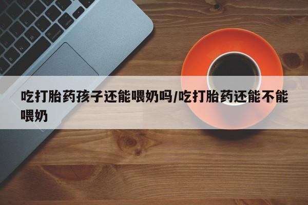 打胎药货到付款吃打胎药孩子还能喂奶吗/吃打胎药还能不能喂奶