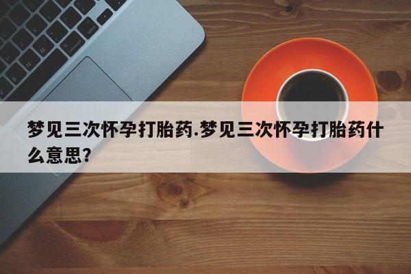 打胎药货到付款梦见三次怀孕打胎药.梦见三次怀孕打胎药什么意思？