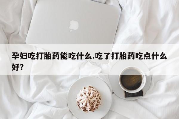 打胎药货到付款孕妇吃打胎药能吃什么.吃了打胎药吃点什么好？