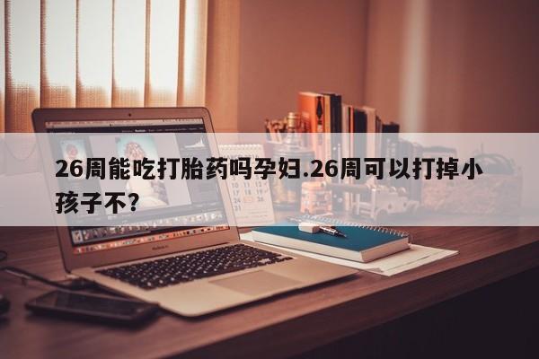 打胎药货到付款26周能吃打胎药吗孕妇.26周可以打掉小孩子不？