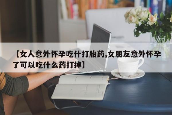 打胎药货到付款【女人意外怀孕吃什打胎药,女朋友意外怀孕了可以吃什么药打掉】