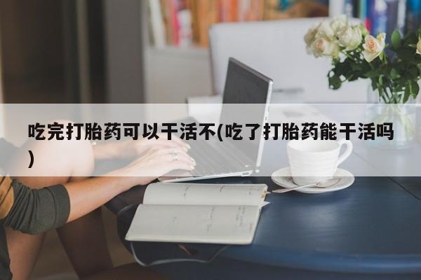 打胎药货到付款吃完打胎药可以干活不(吃了打胎药能干活吗)