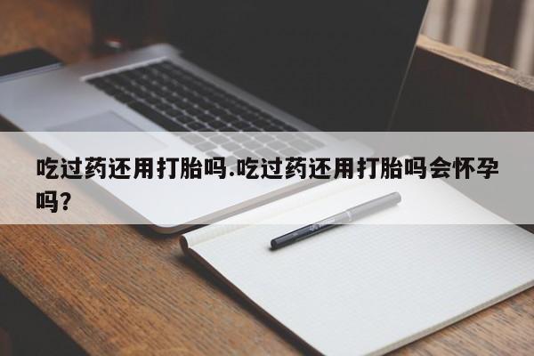 打胎药货到付款吃过药还用打胎吗.吃过药还用打胎吗会怀孕吗？