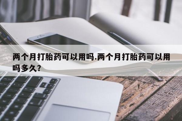 打胎药货到付款两个月打胎药可以用吗.两个月打胎药可以用吗多久？
