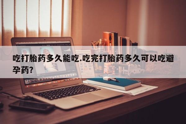 打胎药货到付款吃打胎药多久能吃.吃完打胎药多久可以吃避孕药？