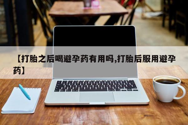 打胎药货到付款【打胎之后喝避孕药有用吗,打胎后服用避孕药】