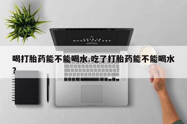 打胎药货到付款喝打胎药能不能喝水.吃了打胎药能不能喝水？