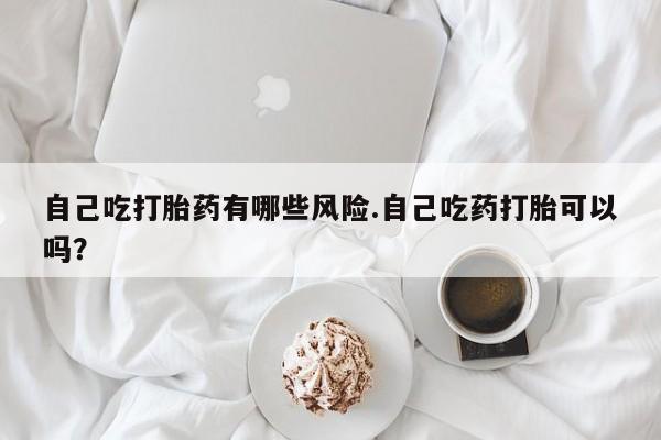 打胎药货到付款自己吃打胎药有哪些风险.自己吃药打胎可以吗？