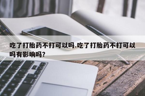 打胎药货到付款吃了打胎药不打可以吗.吃了打胎药不打可以吗有影响吗？