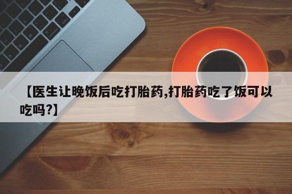 打胎药货到付款【医生让晚饭后吃打胎药,打胎药吃了饭可以吃吗?】