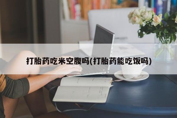 打胎药货到付款打胎药吃米空腹吗(打胎药能吃饭吗)