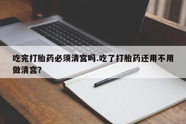 打胎药货到付款吃完打胎药必须清宫吗.吃了打胎药还用不用做清宫？