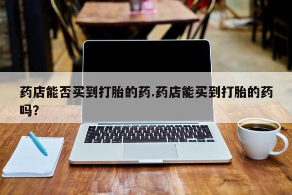 打胎药货到付款药店能否买到打胎的药.药店能买到打胎的药吗？