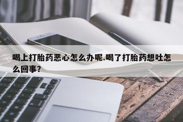 打胎药货到付款喝上打胎药恶心怎么办呢.喝了打胎药想吐怎么回事？