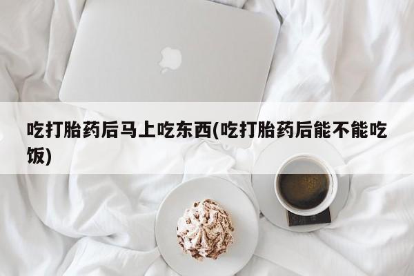 打胎药货到付款吃打胎药后马上吃东西(吃打胎药后能不能吃饭)