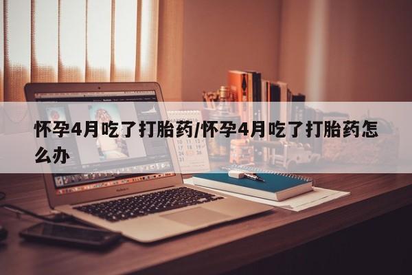打胎药货到付款怀孕4月吃了打胎药/怀孕4月吃了打胎药怎么办