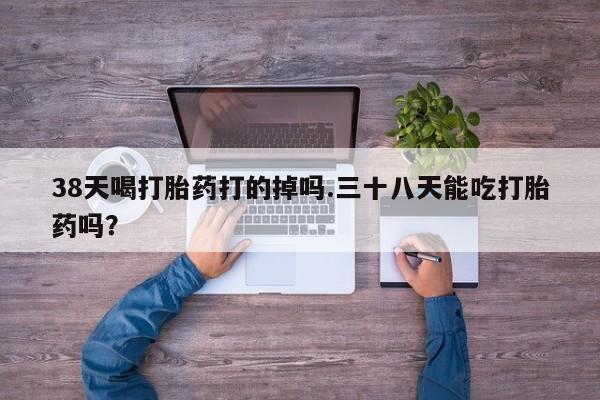 打胎药货到付款38天喝打胎药打的掉吗.三十八天能吃打胎药吗？