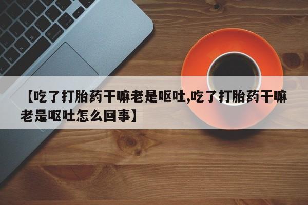 打胎药货到付款【吃了打胎药干嘛老是呕吐,吃了打胎药干嘛老是呕吐怎么回事】