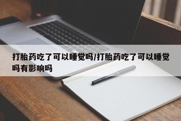 打胎药货到付款打胎药吃了可以睡觉吗/打胎药吃了可以睡觉吗有影响吗