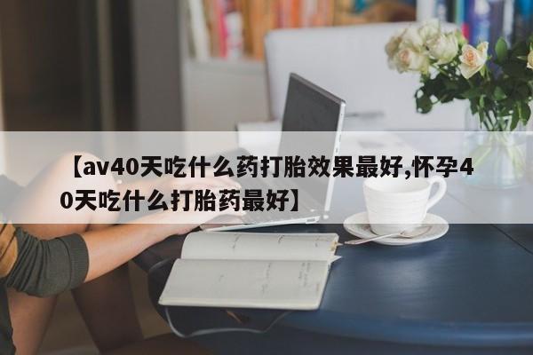 打胎药货到付款【av40天吃什么药打胎效果最好,怀孕40天吃什么打胎药最好】