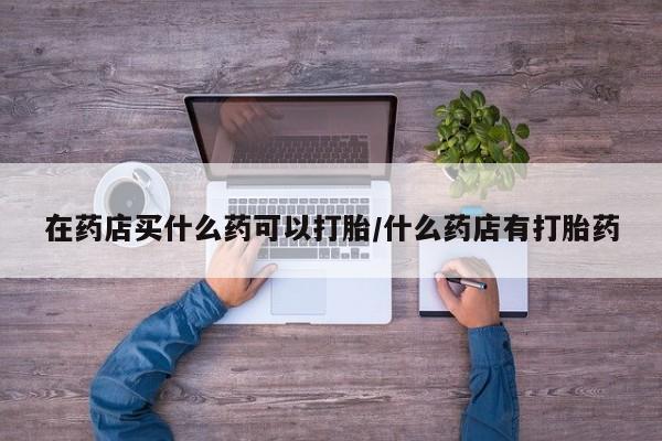 打胎药货到付款在药店买什么药可以打胎/什么药店有打胎药
