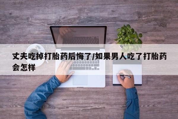 打胎药货到付款丈夫吃掉打胎药后悔了/如果男人吃了打胎药会怎样