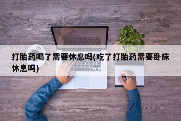 打胎药货到付款打胎药喝了需要休息吗(吃了打胎药需要卧床休息吗)