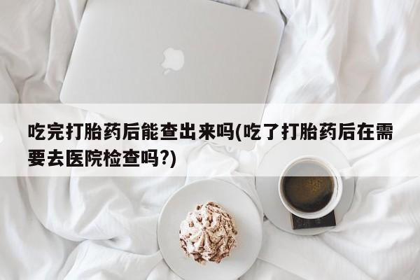 打胎药货到付款吃完打胎药后能查出来吗(吃了打胎药后在需要去医院检查吗?)