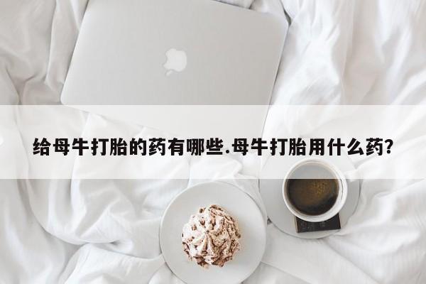 打胎药货到付款给母牛打胎的药有哪些.母牛打胎用什么药？