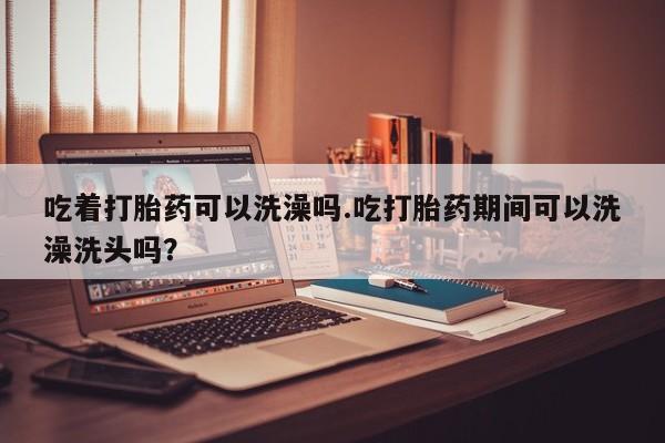 打胎药货到付款吃着打胎药可以洗澡吗.吃打胎药期间可以洗澡洗头吗？