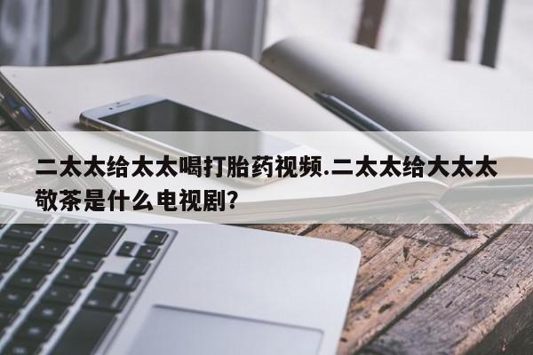 打胎药货到付款二太太给太太喝打胎药视频.二太太给大太太敬茶是什么电视剧？