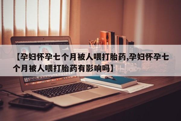 打胎药货到付款【孕妇怀孕七个月被人喂打胎药,孕妇怀孕七个月被人喂打胎药有影响吗】