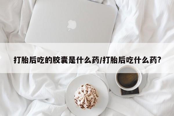 打胎药货到付款打胎后吃的胶囊是什么药/打胎后吃什么药?