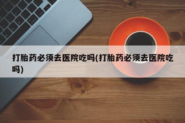 打胎药货到付款打胎药必须去医院吃吗(打胎药必须去医院吃吗)
