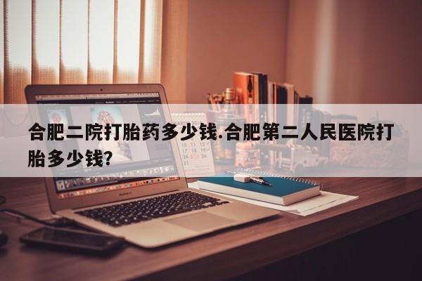 打胎药货到付款合肥二院打胎药多少钱.合肥第二人民医院打胎多少钱？