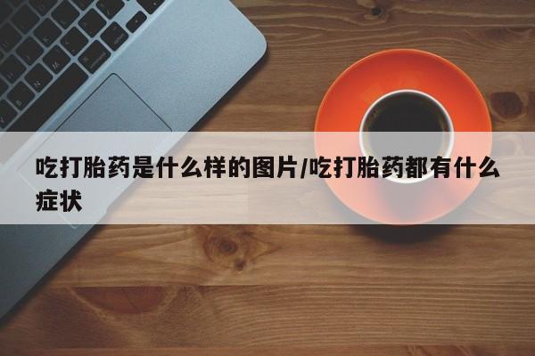 打胎药货到付款吃打胎药是什么样的图片/吃打胎药都有什么症状