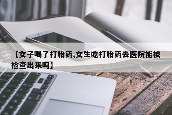 打胎药货到付款【女子喝了打胎药,女生吃打胎药去医院能被检查出来吗】