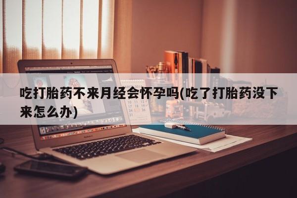 打胎药货到付款吃打胎药不来月经会怀孕吗(吃了打胎药没下来怎么办)