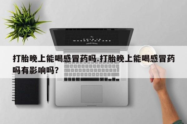 打胎药货到付款打胎晚上能喝感冒药吗.打胎晚上能喝感冒药吗有影响吗？