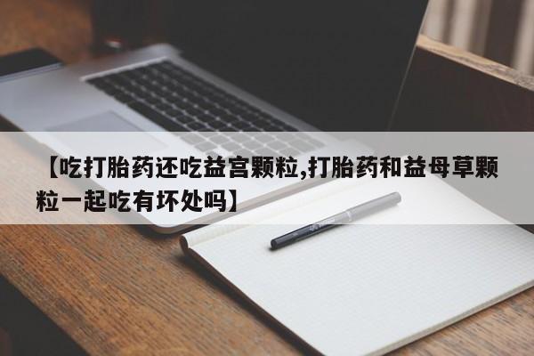 打胎药货到付款【吃打胎药还吃益宫颗粒,打胎药和益母草颗粒一起吃有坏处吗】