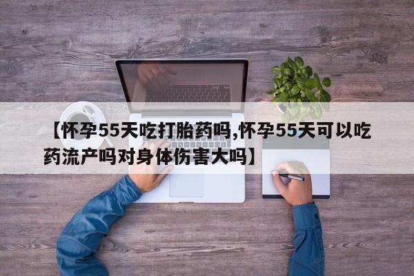 打胎药货到付款【怀孕55天吃打胎药吗,怀孕55天可以吃药流产吗对身体伤害大吗】