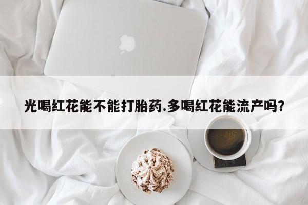 打胎药货到付款光喝红花能不能打胎药.多喝红花能流产吗？